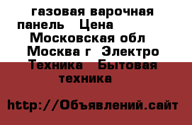 газовая варочная панель › Цена ­ 10 700 - Московская обл., Москва г. Электро-Техника » Бытовая техника   